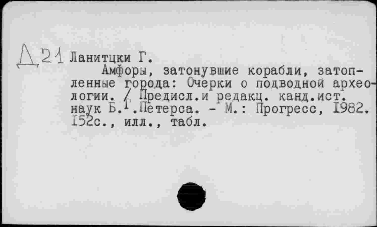 ﻿Ланитцки Г.
Амфоры, затонувшие корабли, затопленные города: Очерки о подводной архео логии. / Предисл.и редакц. канд.ист. наук Б.1.Петерса. - М.: Прогресс, 1982. 152с., илл., табл.